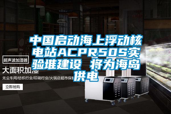 中國啟動海上浮動核電站ACPR50S實驗堆建設 將為海島供電