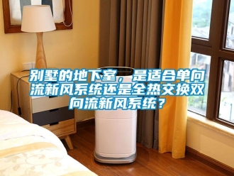企業新聞別墅的地下室，是適合單向流新風系統還是全熱交換雙向流新風系統？